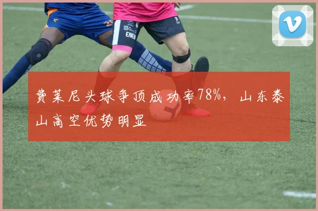 费莱尼头球争顶成功率78%,山东泰山高空优势明显