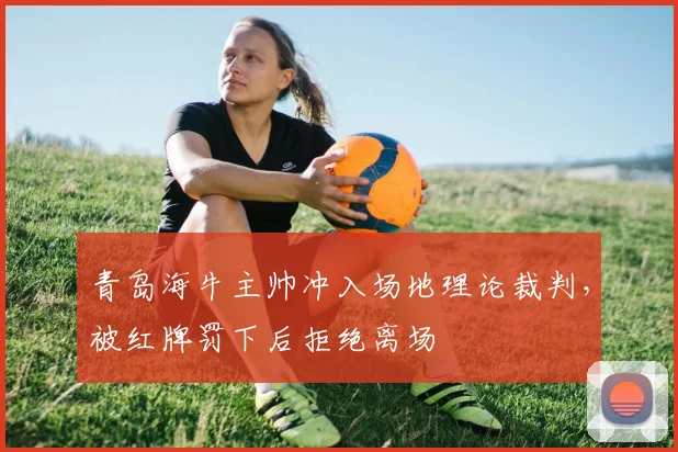 青岛海牛主帅冲入场地理论裁判,被红牌罚下后拒绝离场