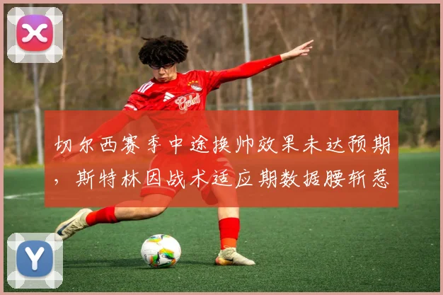 切尔西赛季中途换帅效果未达预期,斯特林因战术适应期数据腰斩惹不满