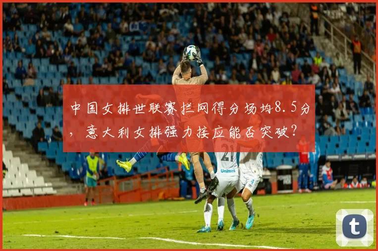中国女排世联赛拦网得分场均8.5分,意大利女排强力接应能否突破?