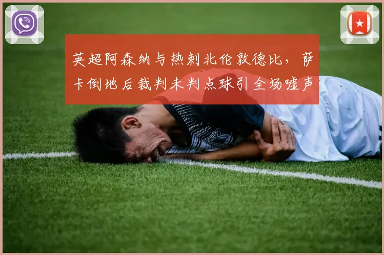 英超阿森纳与热刺北伦敦德比，萨卡倒地后裁判未判点球引全场嘘声