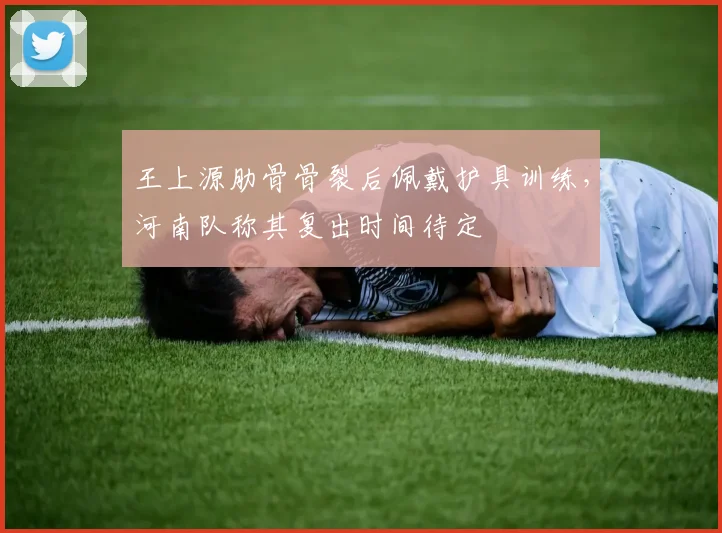 王上源肋骨骨裂后佩戴护具训练，河南队称其复出时间待定